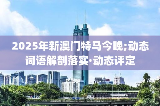 2025年新澳門特馬今晚;動態(tài)詞語解剖落實(shí)·動態(tài)評定