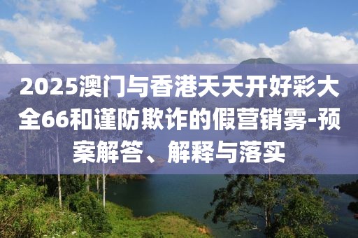 2025澳門與香港天天開好彩大全66和謹防欺詐的假營銷霧-預(yù)案解答、解釋與落實