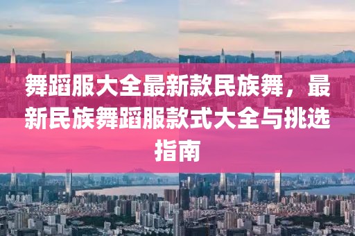 舞蹈服大全最新款民族舞，最新民族舞蹈服款式大全與挑選指南