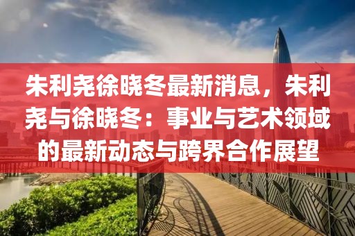 朱利堯徐曉冬最新消息，朱利堯與徐曉冬：事業(yè)與藝術(shù)領(lǐng)域的最新動(dòng)態(tài)與跨界合作展望