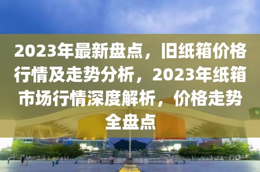 2023年最新盤點(diǎn)，舊紙箱價(jià)格行情及走勢分析，2023年紙箱市場行情深度解析，價(jià)格走勢全盤點(diǎn)