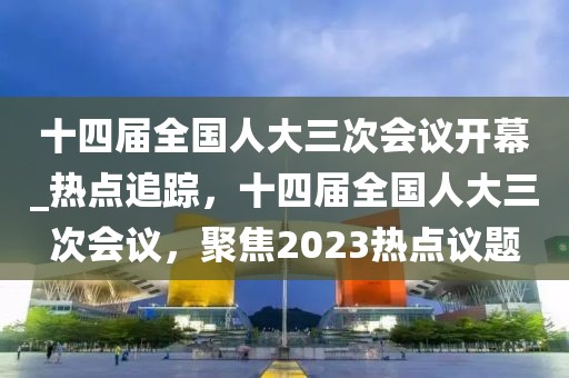 十四屆全國人大三次會議開幕_熱點追蹤，十四屆全國人大三次會議，聚焦2023熱點議題
