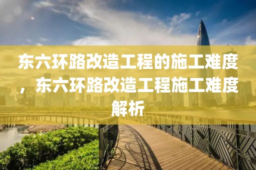 東六環(huán)路改造工程的施工難度，東六環(huán)路改造工程施工難度解析