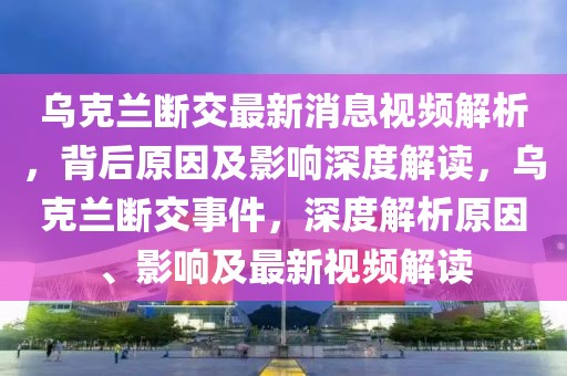 烏克蘭斷交最新消息視頻解析，背后原因及影響深度解讀，烏克蘭斷交事件，深度解析原因、影響及最新視頻解讀
