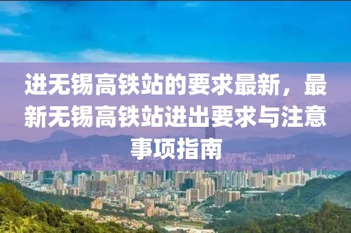 進(jìn)無(wú)錫高鐵站的要求最新，最新無(wú)錫高鐵站進(jìn)出要求與注意事項(xiàng)指南