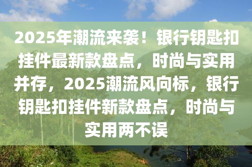 2025年潮流來襲！銀行鑰匙扣掛件最新款盤點，時尚與實用并存，2025潮流風向標，銀行鑰匙扣掛件新款盤點，時尚與實用兩不誤
