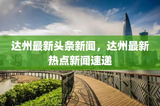 達州最新頭條新聞，達州最新熱點新聞速遞