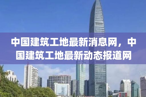 中國建筑工地最新消息網(wǎng)，中國建筑工地最新動態(tài)報道網(wǎng)