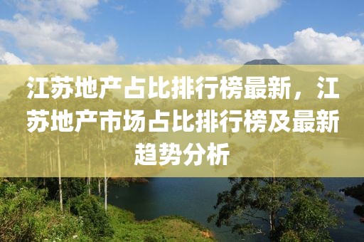 江蘇地產(chǎn)占比排行榜最新，江蘇地產(chǎn)市場(chǎng)占比排行榜及最新趨勢(shì)分析