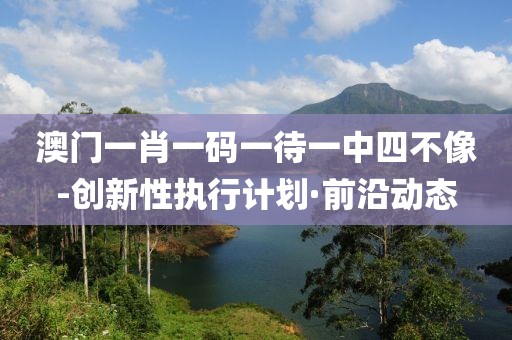 澳門一肖一碼一待一中四不像-創(chuàng)新性執(zhí)行計劃·前沿動態(tài)