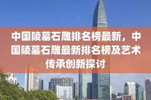 中國(guó)陵墓石雕排名榜最新，中國(guó)陵墓石雕最新排名榜及藝術(shù)傳承創(chuàng)新探討