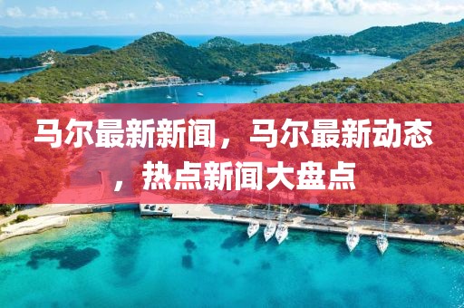 馬爾最新新聞，馬爾最新動態(tài)，熱點(diǎn)新聞大盤點(diǎn)