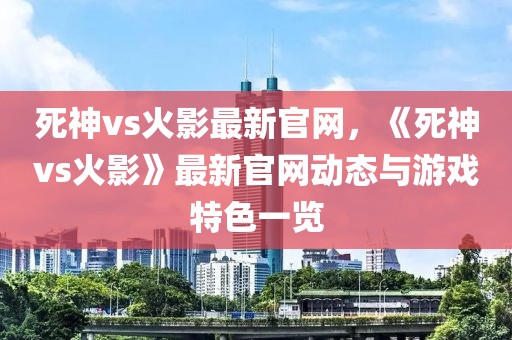 死神vs火影最新官網(wǎng)，《死神vs火影》最新官網(wǎng)動態(tài)與游戲特色一覽