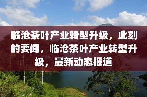 臨滄茶葉產(chǎn)業(yè)轉(zhuǎn)型升級，此刻的要聞，臨滄茶葉產(chǎn)業(yè)轉(zhuǎn)型升級，最新動態(tài)報道