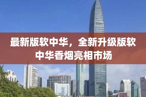 最新版軟中華，全新升級(jí)版軟中華香煙亮相市場(chǎng)