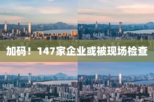 加碼！147家企業(yè)或被現(xiàn)場檢查