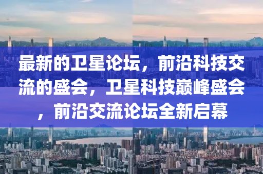 最新的衛(wèi)星論壇，前沿科技交流的盛會，衛(wèi)星科技巔峰盛會，前沿交流論壇全新啟幕