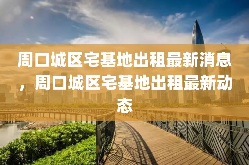 周口城區(qū)宅基地出租最新消息，周口城區(qū)宅基地出租最新動態(tài)