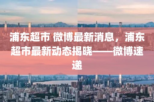 浦東超市 微博最新消息，浦東超市最新動態(tài)揭曉——微博速遞