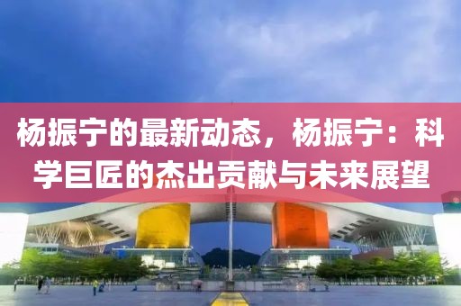 楊振寧的最新動(dòng)態(tài)，楊振寧：科學(xué)巨匠的杰出貢獻(xiàn)與未來展望