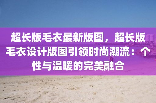 超長版毛衣最新版圖，超長版毛衣設(shè)計版圖引領(lǐng)時尚潮流：個性與溫暖的完美融合