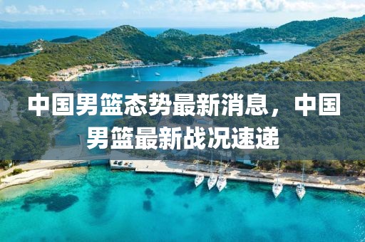 中國男籃態(tài)勢最新消息，中國男籃最新戰(zhàn)況速遞