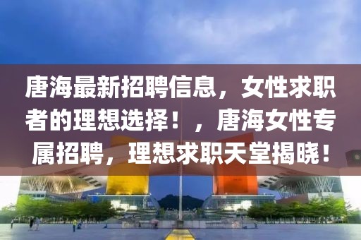唐海最新招聘信息，女性求職者的理想選擇！，唐海女性專屬招聘，理想求職天堂揭曉！