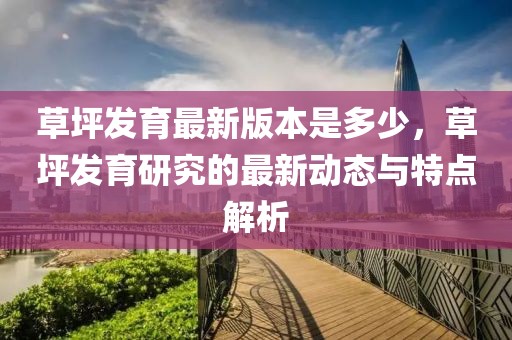 草坪發(fā)育最新版本是多少，草坪發(fā)育研究的最新動態(tài)與特點解析