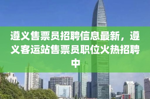 遵義售票員招聘信息最新，遵義客運(yùn)站售票員職位火熱招聘中