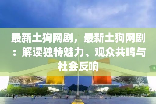 最新土狗網(wǎng)劇，最新土狗網(wǎng)?。航庾x獨特魅力、觀眾共鳴與社會反響