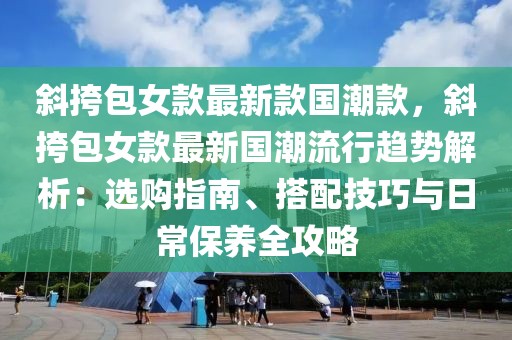 斜挎包女款最新款國(guó)潮款，斜挎包女款最新國(guó)潮流行趨勢(shì)解析：選購(gòu)指南、搭配技巧與日常保養(yǎng)全攻略