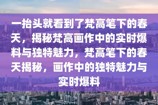 一抬頭就看到了梵高筆下的春天，揭秘梵高畫作中的實(shí)時(shí)爆料與獨(dú)特魅力，梵高筆下的春天揭秘，畫作中的獨(dú)特魅力與實(shí)時(shí)爆料
