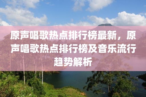 原聲唱歌熱點(diǎn)排行榜最新，原聲唱歌熱點(diǎn)排行榜及音樂流行趨勢(shì)解析