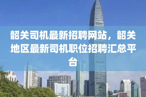 韶關(guān)司機(jī)最新招聘網(wǎng)站，韶關(guān)地區(qū)最新司機(jī)職位招聘匯總平臺(tái)