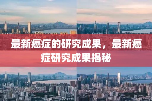 最新癌癥的研究成果，最新癌癥研究成果揭秘
