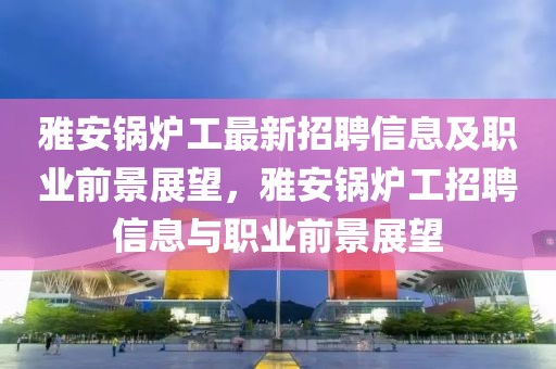 雅安鍋爐工最新招聘信息及職業(yè)前景展望，雅安鍋爐工招聘信息與職業(yè)前景展望