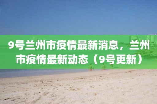 9號蘭州市疫情最新消息，蘭州市疫情最新動態(tài)（9號更新）