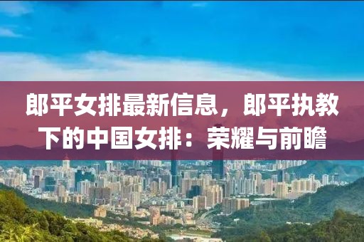 郎平女排最新信息，郎平執(zhí)教下的中國女排：榮耀與前瞻