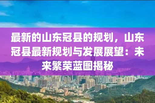 最新的山東冠縣的規(guī)劃，山東冠縣最新規(guī)劃與發(fā)展展望：未來繁榮藍(lán)圖揭秘