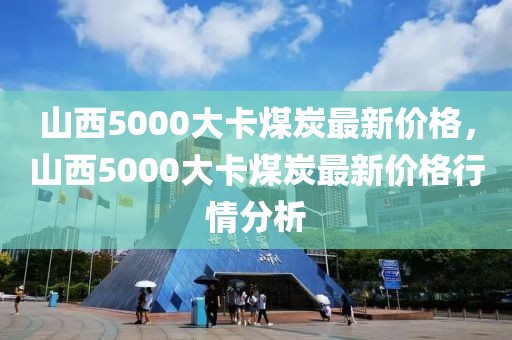 山西5000大卡煤炭最新價格，山西5000大卡煤炭最新價格行情分析
