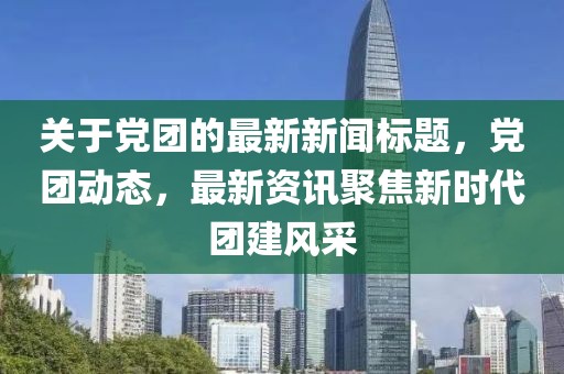 關(guān)于黨團(tuán)的最新新聞標(biāo)題，黨團(tuán)動(dòng)態(tài)，最新資訊聚焦新時(shí)代團(tuán)建風(fēng)采