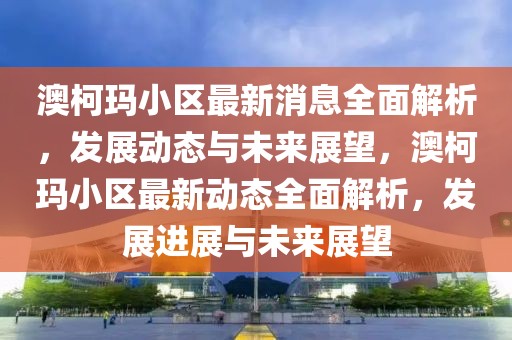 澳柯瑪小區(qū)最新消息全面解析，發(fā)展動態(tài)與未來展望，澳柯瑪小區(qū)最新動態(tài)全面解析，發(fā)展進展與未來展望