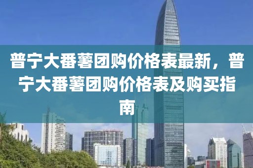 普寧大番薯團(tuán)購(gòu)價(jià)格表最新，普寧大番薯團(tuán)購(gòu)價(jià)格表及購(gòu)買(mǎi)指南