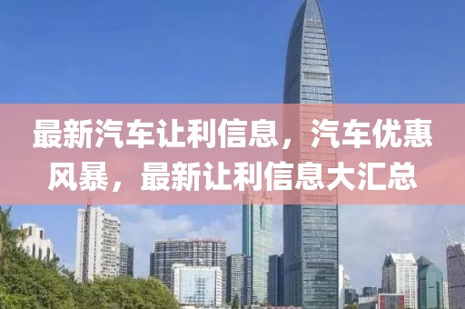 最新汽車讓利信息，汽車優(yōu)惠風(fēng)暴，最新讓利信息大匯總