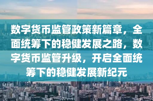 數(shù)字貨幣監(jiān)管政策新篇章，全面統(tǒng)籌下的穩(wěn)健發(fā)展之路，數(shù)字貨幣監(jiān)管升級，開啟全面統(tǒng)籌下的穩(wěn)健發(fā)展新紀(jì)元
