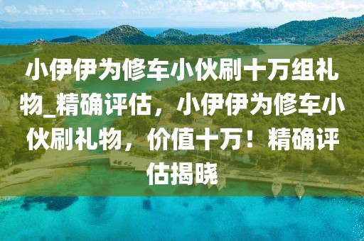 小伊伊為修車小伙刷十萬組禮物_精確評估，小伊伊為修車小伙刷禮物，價值十萬！精確評估揭曉