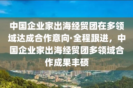 中國企業(yè)家出海經(jīng)貿(mào)團(tuán)在多領(lǐng)域達(dá)成合作意向·全程跟進(jìn)，中國企業(yè)家出海經(jīng)貿(mào)團(tuán)多領(lǐng)域合作成果豐碩