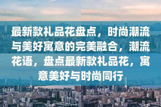 最新款禮品花盤(pán)點(diǎn)，時(shí)尚潮流與美好寓意的完美融合，潮流花語(yǔ)，盤(pán)點(diǎn)最新款禮品花，寓意美好與時(shí)尚同行