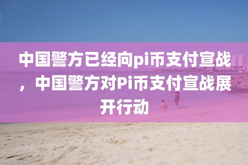 中國(guó)警方已經(jīng)向pi幣支付宣戰(zhàn)，中國(guó)警方對(duì)Pi幣支付宣戰(zhàn)展開(kāi)行動(dòng)