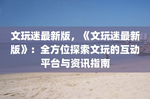 文玩迷最新版，《文玩迷最新版》：全方位探索文玩的互動(dòng)平臺與資訊指南